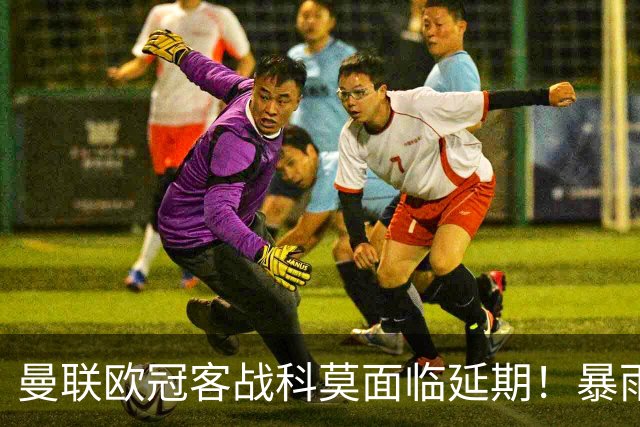 曼联欧冠客战科莫面临延期！暴雨或有助卡里克，期望残缺防线力争零封